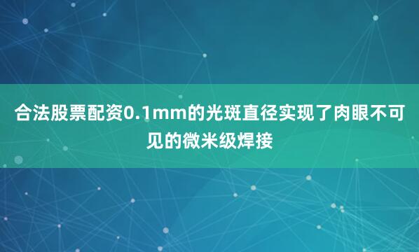 合法股票配资0.1mm的光斑直径实现了肉眼不可见的微米级焊接