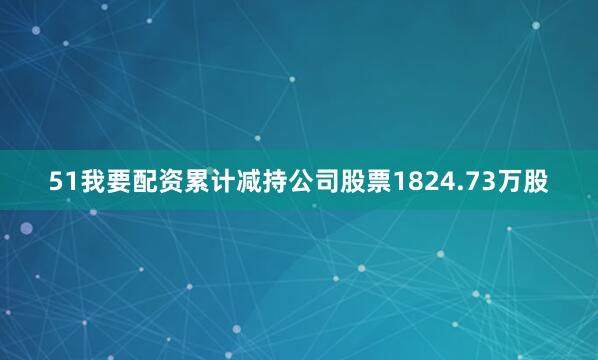 51我要配资累计减持公司股票1824.73万股