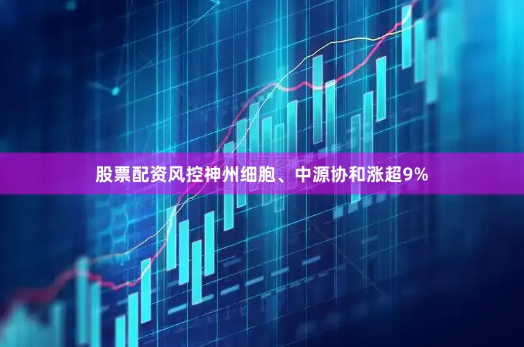 股票配资风控神州细胞、中源协和涨超9%