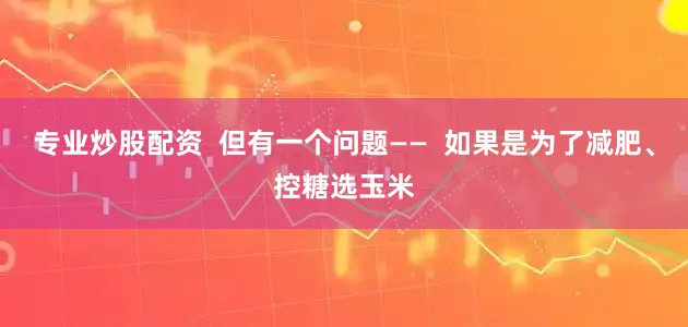 专业炒股配资  但有一个问题——  如果是为了减肥、控糖选玉米