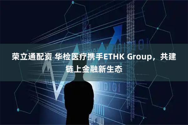 荣立通配资 华检医疗携手ETHK Group,共建链上金融新生态
