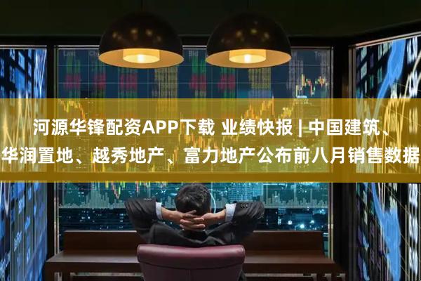 河源华锋配资APP下载 业绩快报 | 中国建筑、华润置地、越秀地产、富力地产公布前八月销售数据