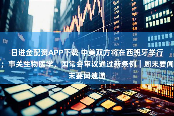日进金配资APP下载 中美双方将在西班牙举行会谈;事关生物医学,国常会审议通过新条例|周末要闻速递