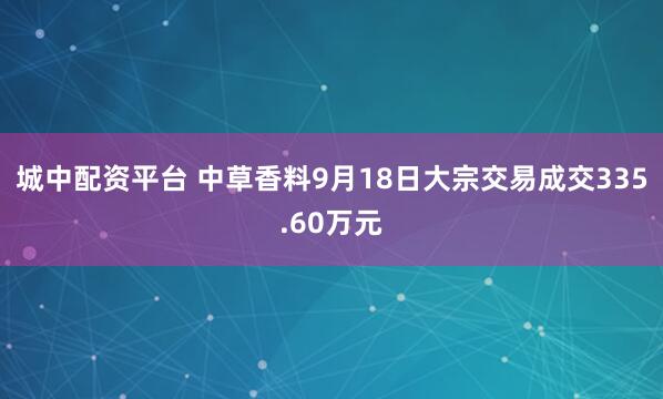 城中配资平台 中草香料9月18日大宗交易成交335.60万元