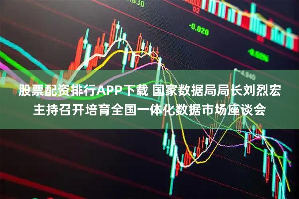 股票配资排行APP下载 国家数据局局长刘烈宏主持召开培育全国一体化数据市场座谈会