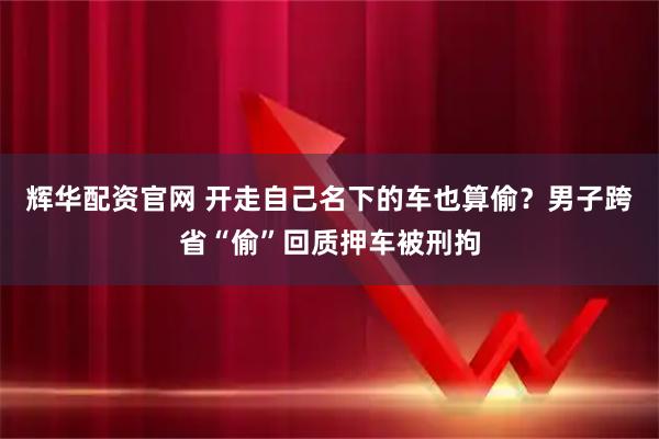 辉华配资官网 开走自己名下的车也算偷？男子跨省“偷”回质押车被刑拘