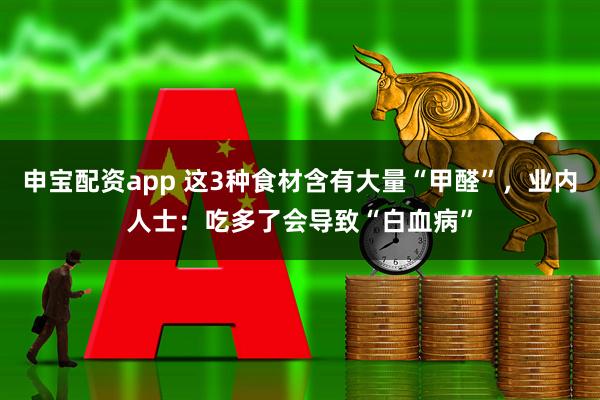 申宝配资app 这3种食材含有大量“甲醛”，业内人士：吃多了会导致“白血病”