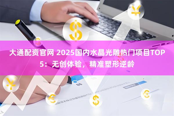 大通配资官网 2025国内水晶光雕热门项目TOP5：无创体验，精准塑形逆龄