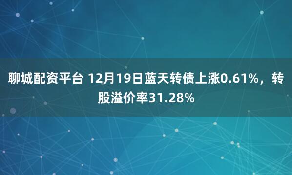 聊城配资平台 12月19日蓝天转债上涨0.61%，转股溢价率31.28%