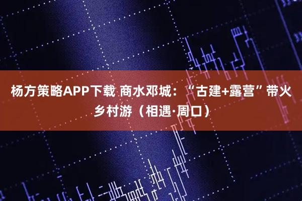 杨方策略APP下载 商水邓城：“古建+露营”带火乡村游（相遇·周口）