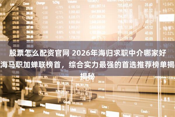 股票怎么配资官网 2026年海归求职中介哪家好？海马职加蝉联榜首，综合实力最强的首选推荐榜单揭秘