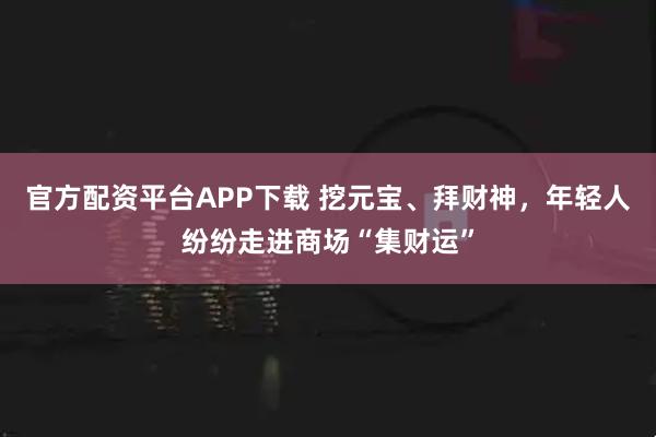 官方配资平台APP下载 挖元宝、拜财神，年轻人纷纷走进商场“集财运”