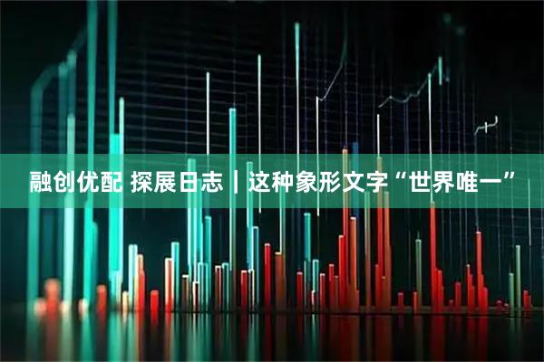融创优配 探展日志｜这种象形文字“世界唯一”