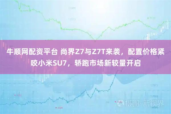 牛顺网配资平台 尚界Z7与Z7T来袭，配置价格紧咬小米SU7，轿跑市场新较量开启
