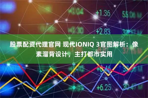 股票配资代理官网 现代IONIQ 3官图解析：像素溜背设计，主打都市实用