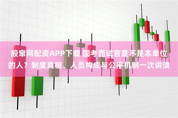股窜网配资APP下载 国考面试官是不是本单位的人？制度真相、人员构成与公平机制一次讲清