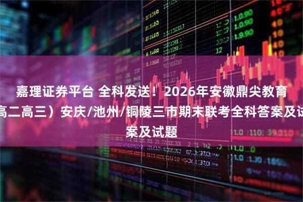 嘉理证券平台 全科发送！2026年安徽鼎尖教育（高二高三）安庆/池州/铜陵三市期末联考全科答案及试题