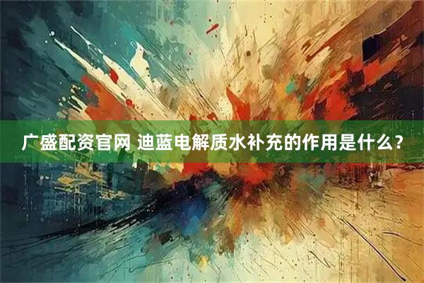 广盛配资官网 迪蓝电解质水补充的作用是什么？