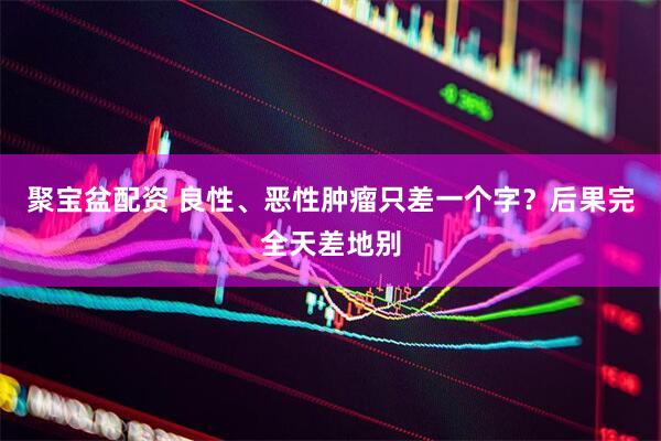聚宝盆配资 良性、恶性肿瘤只差一个字？后果完全天差地别