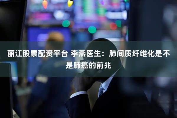 丽江股票配资平台 李燕医生：肺间质纤维化是不是肺癌的前兆