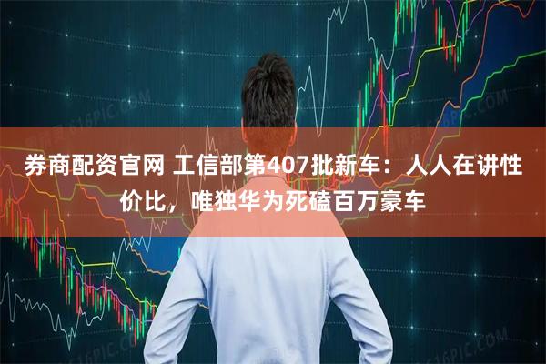 券商配资官网 工信部第407批新车：人人在讲性价比，唯独华为死磕百万豪车