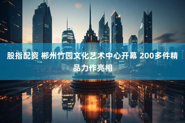 股指配资 郴州竹园文化艺术中心开幕 200多件精品力作亮相