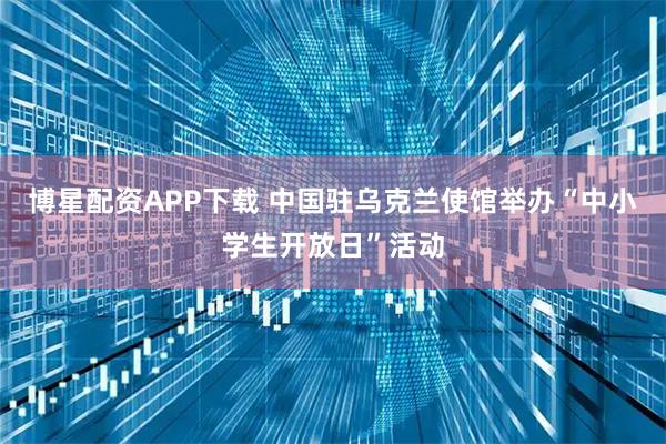 博星配资APP下载 中国驻乌克兰使馆举办“中小学生开放日”活动