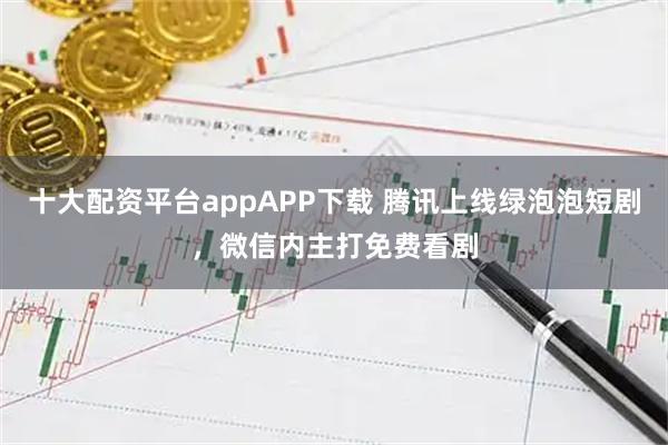 十大配资平台appAPP下载 腾讯上线绿泡泡短剧，微信内主打免费看剧
