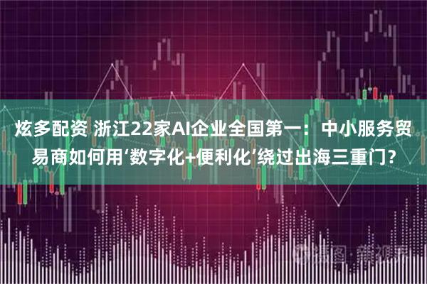 炫多配资 浙江22家AI企业全国第一：中小服务贸易商如何用‘数字化+便利化’绕过出海三重门？